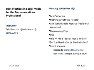 Best Practices in Social Media
for the Communications
Professional
Instructor:
Erik Deutsch (@erikdeutsch)
#UCLAx425

Meeting 2 (October 15):
Key Platforms
Nothing is “Off-the-Record”
Can Social Media Replace Traditional
Websites?
Overcoming Fear
ROI
The PR Pro’s “Social Media ToolKit”
Do You Need a Social Media Policy?
Guest speaker:
Corianda Dimes (@corianda)
New Media Strategist, Bullfrog & Baum

UCLA X425

Fall 2013

 