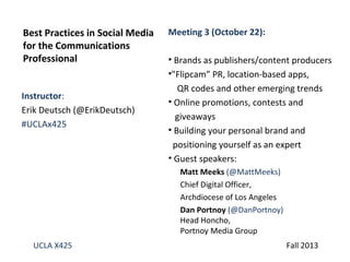 Best Practices in Social Media
for the Communications
Professional
Instructor:
Erik Deutsch (@ErikDeutsch)
#UCLAx425

Meeting 3 (October 22):
• Brands as publishers/content producers
•"Flipcam” PR, location-based apps,
QR codes and other emerging trends
• Online promotions, contests and
giveaways
• Building your personal brand and
positioning yourself as an expert
• Guest speakers:
Matt Meeks (@MattMeeks)
Chief Digital Officer,
Archdiocese of Los Angeles
Dan Portnoy (@DanPortnoy)
Head Honcho,
Portnoy Media Group

UCLA X425

Fall 2013

 