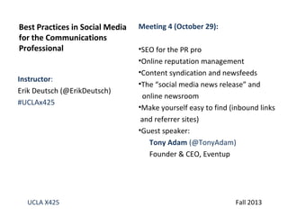 Best Practices in Social Media
for the Communications
Professional
Instructor:
Erik Deutsch (@ErikDeutsch)
#UCLAx425

UCLA X425

Meeting 4 (October 29):
•SEO for the PR pro
•Online reputation management
•Content syndication and newsfeeds
•The “social media news release” and
online newsroom
•Make yourself easy to find (inbound links
and referrer sites)
•Guest speaker:
Tony Adam (@TonyAdam)
Founder & CEO, Eventup

Fall 2013

 