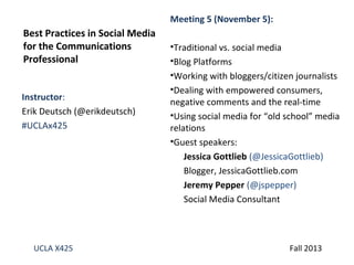 Meeting 5 (November 5):

Best Practices in Social Media
for the Communications
Professional
Instructor:
Erik Deutsch (@erikdeutsch)
#UCLAx425

UCLA X425

•Traditional vs. social media
•Blog Platforms
•Working with bloggers/citizen journalists
•Dealing with empowered consumers,
negative comments and the real-time
•Using social media for “old school” media
relations
•Guest speakers:
Jessica Gottlieb (@JessicaGottlieb)
Blogger, JessicaGottlieb.com
Jeremy Pepper (@jspepper)
Social Media Consultant

Fall 2013

 