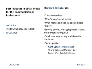 Best Practices in Social Media 
for the Communications 
Professional 
Instructor: 
Erik Deutsch (@erikdeutsch) 
#UCLAx425 
Meeting 1 (October 28): 
•Course overview 
•Who "owns" social media 
•What makes someone a social media 
"expert" 
•Getting buy-in, managing expectations 
and demonstrating ROI 
•Quick overview of key social media 
platforms 
•Guest speaker: 
Clint Schaff (@clintschaff) 
VP and US General Manager, Dare 
Former VP of Digital at Edelman 
UCLA X425 Fall 2014 
 