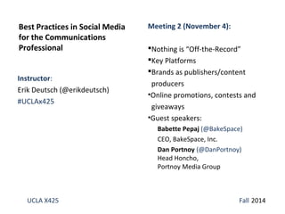 Best Practices in Social Media 
for the Communications 
Professional 
Instructor: 
Erik Deutsch (@erikdeutsch) 
#UCLAx425 
Meeting 2 (November 4): 
Nothing is “Off-the-Record” 
Key Platforms 
Brands as publishers/content 
producers 
•Online promotions, contests and 
giveaways 
•Guest speakers: 
Babette Pepaj (@BakeSpace) 
CEO, BakeSpace, Inc. 
Dan Portnoy (@DanPortnoy) 
Head Honcho, 
Portnoy Media Group 
UCLA X425 Fall 2014 
 