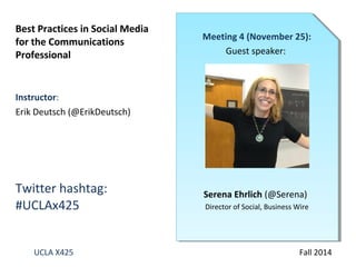 Best Practices in Social Media 
for the Communications 
Professional 
Instructor: 
Erik Deutsch (@ErikDeutsch) 
Twitter hashtag: 
#UCLAx425 
Meeting 4 (November 25): 
Guest speaker: 
Serena Ehrlich (@Serena) 
Director of Social, Business Wire 
UCLA X425 Fall 2014 
