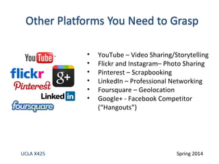 • YouTube – Video Sharing/Storytelling 
• Flickr and Instagram– Photo Sharing 
• Pinterest – Scrapbooking 
• LinkedIn – Professional Networking 
• Foursquare – Geolocation 
• Google+ - Facebook Competitor 
(“Hangouts”) 
UCLA X425 Spring 2014 
 