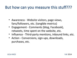 • Awareness - Website visitors, page views, 
fans/followers, etc. (tangible metrics) 
• Engagement - Comments (blog, Facebook), 
retweets, time spent on the website, etc. 
• Influence - Third-party mentions, inbound links, etc. 
• Action - Conversions, sign-ups, downloads, 
purchases, etc. 
UCLA X425 Fall 2014 
 
