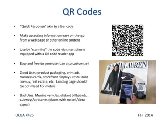 • "Quick Response" akin to a bar code 
• Make accessing information easy on-the-go 
from a web page or other online content 
• Use by "scanning" the code via smart phone 
equipped with a QR code reader app 
• Easy and free to generate (can also customize) 
• Good Uses: product packaging, print ads, 
business cards, storefront displays, restaurant 
menus, real estate, etc. Landing page should 
be optimized for mobile! 
• Bad Uses: Moving vehicles, distant billboards, 
subways/airplanes (places with no cell/data 
signal) 
UCLA X425 Fall 2014 
 