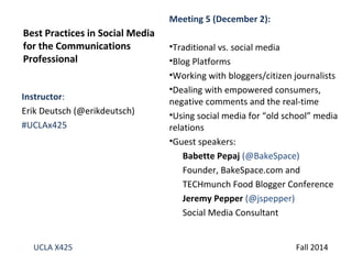 Best Practices in Social Media 
for the Communications 
Professional 
Instructor: 
Erik Deutsch (@erikdeutsch) 
#UCLAx425 
Meeting 5 (December 2): 
•Traditional vs. social media 
•Blog Platforms 
•Working with bloggers/citizen journalists 
•Dealing with empowered consumers, 
negative comments and the real-time 
•Using social media for “old school” media 
relations 
•Guest speakers: 
Babette Pepaj (@BakeSpace) 
Founder, BakeSpace.com and 
TECHmunch Food Blogger Conference 
Jeremy Pepper (@jspepper) 
Social Media Consultant 
UCLA X425 Fall 2014 
 