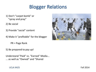 1) Don't "carpet bomb" or 
“spray and pray” 
2) Be social 
3) Provide "social" content 
4) Make it "profitable" for the blogger 
PR = Page Rank 
5) Be prepared to pay up! 
Understand "Paid" vs. "Earned" Media... 
... as well as “Owned” and “Shared 
UCLA X425 Fall 2014 
 