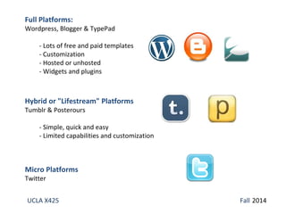 Full Platforms: 
Wordpress, Blogger & TypePad 
- Lots of free and paid templates 
- Customization 
- Hosted or unhosted 
- Widgets and plugins 
Hybrid or "Lifestream" Platforms 
Tumblr & Posterours 
- Simple, quick and easy 
- Limited capabilities and customization 
Micro Platforms 
Twitter 
UCLA X425 Fall 2014 
 