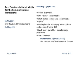 Instructor:
Erik Deutsch (@ErikDeutsch)
#UCLAx425
Best Practices in Social Media
for the Communications
Professional
UCLA X425 Spring 2013
Meeting 1 (April 16):
•Course overview
•Who "owns" social media
•What makes someone a social media
"expert"
•Getting buy-in, managing expectations
and demonstrating ROI
•Quick overview of key social media
platforms
•Guest speaker:
Matt Meeks (@MattMeeks)
Vice President, Director Prophesee at Initiative
 