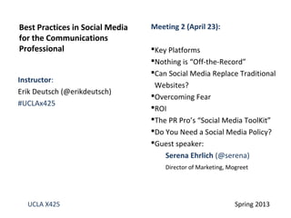 Instructor:
Erik Deutsch (@erikdeutsch)
#UCLAx425
Best Practices in Social Media
for the Communications
Professional
UCLA X425 Spring 2013
Meeting 2 (April 23):
Key Platforms
Nothing is “Off-the-Record”
Can Social Media Replace Traditional
Websites?
Overcoming Fear
ROI
The PR Pro’s “Social Media ToolKit”
Do You Need a Social Media Policy?
Guest speaker:
Serena Ehrlich (@serena)
Director of Marketing, Mogreet
 