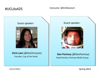 UCLA X425 Spring 2013
Guest speaker:
Chris Lam (@theChrisLam)
Founder, Cup of Joe Social
Guest speaker:
Dan Portnoy (@DanPortnoy)
Head Honcho, Portnoy Media Group
#UCLAx425 Instructor: @ErikDeutsch
 