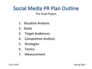 1. Situation Analysis
2. Goals
3. Target Audiences
4. Competitive Analysis
5. Strategies
6. Tactics
7. Measurement
UCLA X425 Spring 2013
The Final Project
 