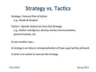 Strategy = General Plan of Action
e.g., Divide & Conquer
Tactics = Specific Actions to Carry Out Strategy
e.g., Gather intelligence, destroy enemy communications,
ground invasion, etc.
Or put another way...
A strategy is an idea or conceptualization of how a goal will be achieved.
A tactic is an action to execute the strategy
UCLA X425 Spring 2013
 