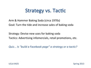 Arm & Hammer Baking Soda (circa 1970s)
Goal: Turn the tide and increase sales of baking soda
Strategy: Devise new uses for baking soda
Tactics: Advertising infomercials, retail promotions, etc.
Quiz... Is "build a Facebook page" a strategy or a tactic?
UCLA X425 Spring 2013
 