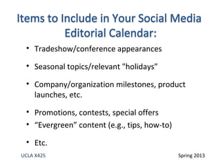 • Tradeshow/conference appearances
• Seasonal topics/relevant "holidays”
• Company/organization milestones, product
launches, etc.
• Promotions, contests, special offers
• “Evergreen” content (e.g., tips, how-to)
• Etc.
UCLA X425 Spring 2013
 