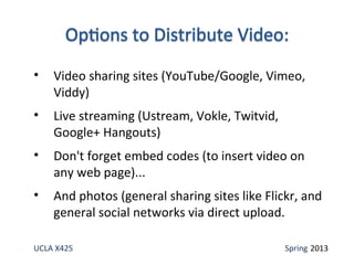 UCLA X425 Spring 2013
• Video sharing sites (YouTube/Google, Vimeo,
Viddy)
• Live streaming (Ustream, Vokle, Twitvid,
Google+ Hangouts)
• Don't forget embed codes (to insert video on
any web page)...
• And photos (general sharing sites like Flickr, and
general social networks via direct upload.
 