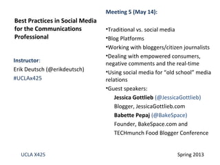 Instructor:
Erik Deutsch (@erikdeutsch)
#UCLAx425
Best Practices in Social Media
for the Communications
Professional
UCLA X425 Spring 2013
Meeting 5 (May 14):
•Traditional vs. social media
•Blog Platforms
•Working with bloggers/citizen journalists
•Dealing with empowered consumers,
negative comments and the real-time
•Using social media for “old school” media
relations
•Guest speakers:
Jessica Gottlieb (@JessicaGottlieb)
Blogger, JessicaGottlieb.com
Babette Pepaj (@BakeSpace)
Founder, BakeSpace.com and
TECHmunch Food Blogger Conference
 