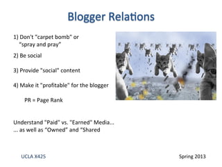 UCLA X425 Spring 2013
1) Don't "carpet bomb" or
“spray and pray”
2) Be social
3) Provide "social" content
4) Make it "profitable" for the blogger
PR = Page Rank
Understand "Paid" vs. "Earned" Media...
... as well as “Owned” and “Shared
 