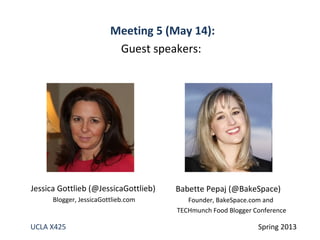 UCLA X425 Spring 2013
Babette Pepaj (@BakeSpace)
Founder, BakeSpace.com and
TECHmunch Food Blogger Conference
Jessica Gottlieb (@JessicaGottlieb)
Blogger, JessicaGottlieb.com
Meeting 5 (May 14):
Guest speakers:
 