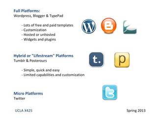 UCLA X425 Spring 2013
Full Platforms:
Wordpress, Blogger & TypePad
- Lots of free and paid templates
- Customization
- Hosted or unhosted
- Widgets and plugins
Hybrid or "Lifestream" Platforms
Tumblr & Posterours
- Simple, quick and easy
- Limited capabilities and customization
Micro Platforms
Twitter
 