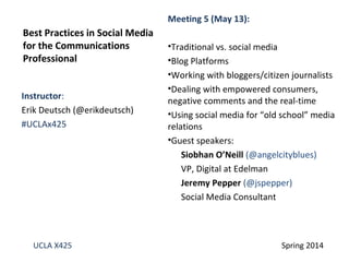 Instructor:
Erik Deutsch (@erikdeutsch)
#UCLAx425
Best Practices in Social Media
for the Communications
Professional
UCLA X425 Spring 2014
Meeting 5 (May 13):
•Traditional vs. social media
•Blog Platforms
•Working with bloggers/citizen journalists
•Dealing with empowered consumers,
negative comments and the real-time
•Using social media for “old school” media
relations
•Guest speakers:
Siobhan O’Neill (@angelcityblues)
VP, Digital at Edelman
Jeremy Pepper (@jspepper)
Social Media Consultant
 