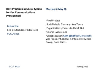 Best Practices in Social Media   Meeting 6 (May 8):
for the Communications
Professional
                                 •Final Project
                                 •Social Media Glossary - Key Terms
Instructor:
                                 •Organizations/Events to Check Out
Erik Deutsch (@erikdeutsch)
                                 •Course Evaluations
#UCLAx425
                                 •Guest speaker: Clint Schaff (@Clintschaff),
                                 Vice President, Digital & Interactive Media
                                 Group, Golin Harris




  UCLA X425                                                   Spring 2012
 