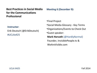 Best Practices in Social Media 
for the Communications 
Professional 
Instructor: 
Erik Deutsch (@ErikDeutsch) 
#UCLAx425 
Meeting 6 (Decenber 9): 
•Final Project 
•Social Media Glossary - Key Terms 
•Organizations/Events to Check Out 
•Guest speaker: 
Mark Horvath (@HardlyNormal) 
Founder, InvisiblePeople.tv & 
WeAreVisible.com 
UCLA X425 Fall 2014 
 