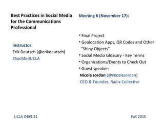 Instructor:
Erik Deutsch (@erikdeutsch)
#SocMedUCLA
Best Practices in Social Media
for the Communications
Professional
Meeting 6 (November 17):
• Final Project
• Geolocation Apps, QR Codes and Other
“Shiny Objects”
• Social Media Glossary - Key Terms
• Organizations/Events to Check Out
• Guest speaker:
Nicole Jordan (@NicoleJordan)
CEO & Founder, Radix Collective
UCLA X469.21 Fall 2015
 