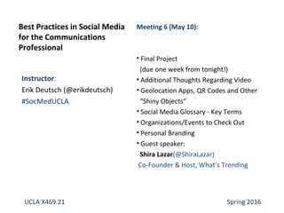 Instructor:
Erik Deutsch (@erikdeutsch)
#SocMedUCLA
Best Practices in Social Media
for the Communications
Professional
Meeting 6 (May 10):
• Final Project
(due one week from tonight!)
• Additional Thoughts Regarding Video
• Geolocation Apps, QR Codes and Other
“Shiny Objects”
• Social Media Glossary - Key Terms
• Organizations/Events to Check Out
• Personal Branding
• Guest speaker:
Shira Lazar(@ShiraLazar)
Co-Founder & Host, What’s Trending
UCLA X469.21 Spring 2016
 