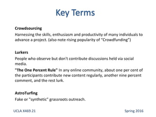 Crowdsourcing
Harnessing the skills, enthusiasm and productivity of many individuals to
advance a project. (also note rising popularity of “Crowdfunding”)
Lurkers
People who observe but don't contribute discussions held via social
media.
"The One Percent Rule" In any online community, about one per cent of
the participants contribute new content regularly, another nine percent
comment, and the rest lurk.
AstroTurfing
Fake or "synthetic" grassroots outreach.
UCLA X469.21 Spring 2016
 