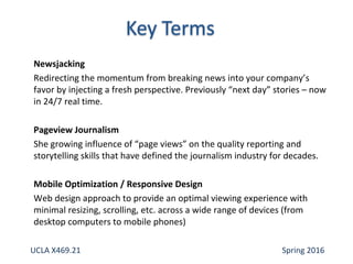 Newsjacking
Redirecting the momentum from breaking news into your company’s
favor by injecting a fresh perspective. Previously “next day” stories – now
in 24/7 real time.
Pageview Journalism
She growing influence of “page views” on the quality reporting and
storytelling skills that have defined the journalism industry for decades.
Mobile Optimization / Responsive Design
Web design approach to provide an optimal viewing experience with
minimal resizing, scrolling, etc. across a wide range of devices (from
desktop computers to mobile phones)
UCLA X469.21 Spring 2016
 