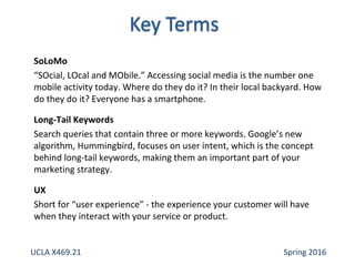 SoLoMo
“SOcial, LOcal and MObile.” Accessing social media is the number one
mobile activity today. Where do they do it? In their local backyard. How
do they do it? Everyone has a smartphone.
Long-Tail Keywords
Search queries that contain three or more keywords. Google’s new
algorithm, Hummingbird, focuses on user intent, which is the concept
behind long-tail keywords, making them an important part of your
marketing strategy.
UX
Short for “user experience” - the experience your customer will have
when they interact with your service or product.
UCLA X469.21 Spring 2016
 