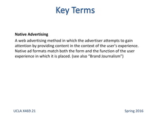 Native Advertising
A web advertising method in which the advertiser attempts to gain
attention by providing content in the context of the user's experience.
Native ad formats match both the form and the function of the user
experience in which it is placed. (see also “Brand Journalism”)
UCLA X469.21 Spring 2016
 