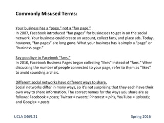 Commonly Misused Terms:
Your business has a “page,” not a “fan page.”
In 2007, Facebook introduced “fan pages” for businesses to get in on the social
network. Your business could create an account, collect fans, and place ads. Today,
however, “fan pages” are long gone. What your business has is simply a “page” or
“business page.”
Say goodbye to Facebook “fans.”
In 2010, Facebook Business Pages began collecting “likes” instead of “fans.” When
discussing the number of people connected to your page, refer to them as “likes”
to avoid sounding archaic.
Different social networks have different ways to share.
Social networks differ in many ways, so it’s not surprising that they each have their
own way to share information. The correct names for the ways you share are as
follows: Facebook = posts; Twitter = tweets; Pinterest = pins, YouTube = uploads;
and Google+ = posts.
UCLA X469.21 Spring 2016
 