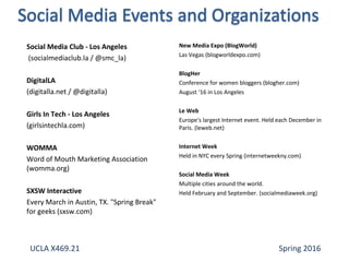 Social Media Club - Los Angeles
(socialmediaclub.la / @smc_la)
DigitalLA
(digitalla.net / @digitalla)
Girls In Tech - Los Angeles
(girlsintechla.com)
WOMMA
Word of Mouth Marketing Association
(womma.org)
SXSW Interactive
Every March in Austin, TX. "Spring Break"
for geeks (sxsw.com)
New Media Expo (BlogWorld)
Las Vegas (blogworldexpo.com)
BlogHer
Conference for women bloggers (blogher.com)
August ‘16 in Los Angeles
Le Web
Europe's largest Internet event. Held each December in
Paris. (leweb.net)
Internet Week
Held in NYC every Spring (internetweekny.com)
Social Media Week
Multiple cities around the world.
Held February and September. (socialmediaweek.org)
UCLA X469.21 Spring 2016
 