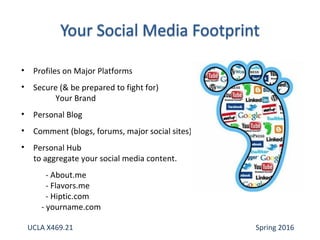• Profiles on Major Platforms
• Secure (& be prepared to fight for)
Your Brand
• Personal Blog
• Comment (blogs, forums, major social sites)
• Personal Hub
to aggregate your social media content.
- About.me
- Flavors.me
- Hiptic.com
- yourname.com
UCLA X469.21 Spring 2016
 