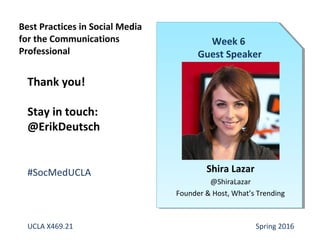 Shira Lazar
@ShiraLazar
Founder & Host, What’s Trending
Week 6
Guest Speaker
Thank you!
Stay in touch:
@ErikDeutsch
#SocMedUCLA
UCLA X469.21 Spring 2016
Best Practices in Social Media
for the Communications
Professional
 