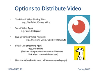 • Traditional Video Sharing Sites
e.g., YouTube, Vimeo, Viddy
• Social Video Apps
e.g., Vine, Instagram
• Live Streaming Video Platforms
e.g., Ustream, Vokle, Google+ Hangouts
• Social Live Streaming Apps
e.g., Periscope
(Twitter integration – automatically tweet
link when stream is launched)
• Use embed codes (to insert video on any web page)
UCLA X469.21 Spring 2016
 