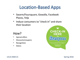 • Swarm/Foursquare, Gowalla, Facebook
Places, Yelp
• Induce consumers to "check in" and share
their location
How?
• Special offers
• Discounts/coupons
• Recognition
• Status
UCLA X469.21 Spring 2016
 
