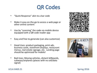 • "Quick Response" akin to a bar code
• Make it easy on-the-go to access a web page or
other online content
• Use by "scanning" the code via mobile device
equipped with a QR code reader app
• Easy and free to generate (can also customize)
• Good Uses: product packaging, print ads,
business cards, storefront displays, restaurant
menus, real estate signage, etc. Landing page
should be optimized for mobile!
• Bad Uses: Moving vehicles, distant billboards,
subways/airplanes (places with no cell/data
signal)
UCLA X469.21 Spring 2016
 