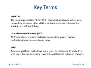 Web 2.0
The second generation of the Web, which includes blogs, wikis, social
networking sites and other platforms that emphasize collaboration,
sharing, and self publishing.
User-Generated Content (UCG)
All forms of user-created materials such as blog posts, reviews,
podcasts, videos, comments and more.
Wiki
An online platform that allows many users to contribute to and edit a
web page. Provides an easily reversible audit trail of edits and changes.
UCLA X469.21 Spring 2016
 