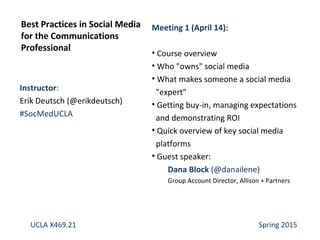 Instructor:
Erik Deutsch (@erikdeutsch)
#SocMedUCLA
Best Practices in Social Media
for the Communications
Professional
UCLA X469.21 Spring 2015
Meeting 1 (April 14):
• Course overview
• Who "owns" social media
• What makes someone a social media
"expert"
• Getting buy-in, managing expectations
and demonstrating ROI
• Quick overview of key social media
platforms
• Guest speaker:
Dana Block (@danailene)
Group Account Director, Allison + Partners
 