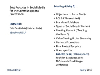 Best Practices in Social Media
for the Communications
Professional
Instructor:
Erik Deutsch (@erikdeutsch)
#SocMedUCLA
Meeting 4 (May 5):
 Objections to Social Media
 ROI & KPIs (revisited)
 Brands as Publishers
 Types of Social Media Content
 Creating Content (“Feeding
the Beast”)
 Video Sharing & Live Streaming
 Contests Promotions
 Final Project Template
 Guest speaker:
Babette Pepaj (@BakeSpace)
Founder, BakeSpace.com,
TECHmunch Food Blogger
Conference
UCLA X469.21 Spring 2015
 