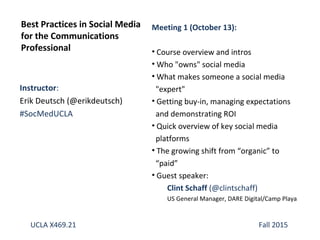 Instructor:
Erik Deutsch (@erikdeutsch)
#SocMedUCLA
Best Practices in Social Media
for the Communications
Professional
UCLA X469.21 Fall 2015
Meeting 1 (October 13):
• Course overview and intros
• Who "owns" social media
• What makes someone a social media
"expert"
• Getting buy-in, managing expectations
and demonstrating ROI
• Quick overview of key social media
platforms
• The growing shift from “organic” to
“paid”
• Guest speaker:
Clint Schaff (@clintschaff)
US General Manager, DARE Digital/Camp Playa
 