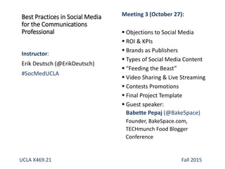 Best Practices in Social Media
for the Communications
Professional
Instructor:
Erik Deutsch (@ErikDeutsch)
#SocMedUCLA
Meeting 3 (October 27):
 Objections to Social Media
 ROI & KPIs
 Brands as Publishers
 Types of Social Media Content
 “Feeding the Beast”
 Video Sharing & Live Streaming
 Contests Promotions
 Final Project Template
 Guest speaker:
Babette Pepaj (@BakeSpace)
Founder, BakeSpace.com,
TECHmunch Food Blogger
Conference
UCLA X469.21 Fall 2015
 