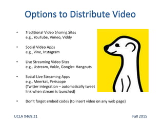 • Traditional Video Sharing Sites
e.g., YouTube, Vimeo, Viddy
• Social Video Apps
e.g., Vine, Instagram
• Live Streaming Video Sites
e.g., Ustream, Vokle, Google+ Hangouts
• Social Live Streaming Apps
e.g., Meerkat, Periscope
(Twitter integration – automatically tweet
link when stream is launched)
• Don't forget embed codes (to insert video on any web page)
UCLA X469.21 Fall 2015
 