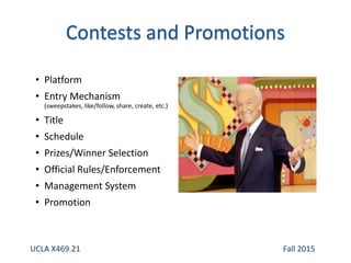• Platform
• Entry Mechanism
(sweepstakes, like/follow, share, create, etc.)
• Title
• Schedule
• Prizes/Winner Selection
• Official Rules/Enforcement
• Management System
• Promotion
UCLA X469.21 Fall 2015
 