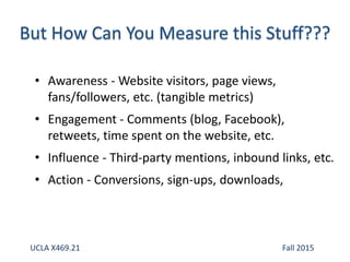 • Awareness - Website visitors, page views,
fans/followers, etc. (tangible metrics)
• Engagement - Comments (blog, Facebook),
retweets, time spent on the website, etc.
• Influence - Third-party mentions, inbound links, etc.
• Action - Conversions, sign-ups, downloads,
UCLA X469.21 Fall 2015
 