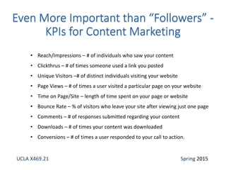 • Reach/Impressions – # of individuals who saw your content
• Clickthrus – # of times someone used a link you posted
• Unique Visitors –# of distinct individuals visiting your website
• Page Views – # of times a user visited a particular page on your website
• Time on Page/Site – length of time spent on your page or website
• Bounce Rate – % of visitors who leave your site after viewing just one page
• Comments – # of responses submitted regarding your content
• Downloads – # of times your content was downloaded
• Conversions – # of times a user responded to your call to action.
UCLA X469.21 Spring 2015
 
